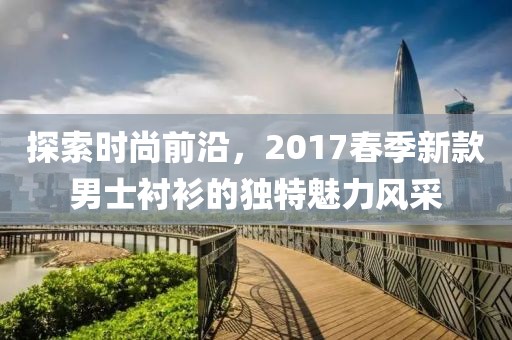 探索时尚前沿，2017春季新款男士衬衫的独特魅力风采