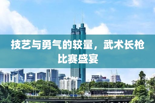 技艺与勇气的较量，武术长枪比赛盛宴