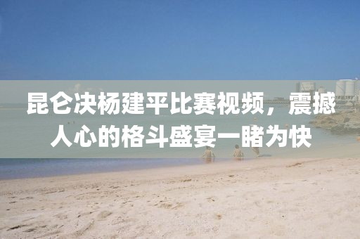 昆仑决杨建平比赛视频，震撼人心的格斗盛宴一睹为快