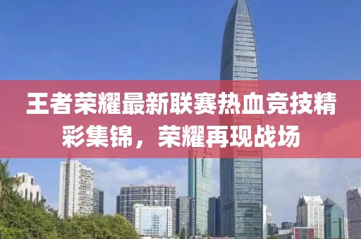 王者荣耀最新联赛热血竞技精彩集锦，荣耀再现战场
