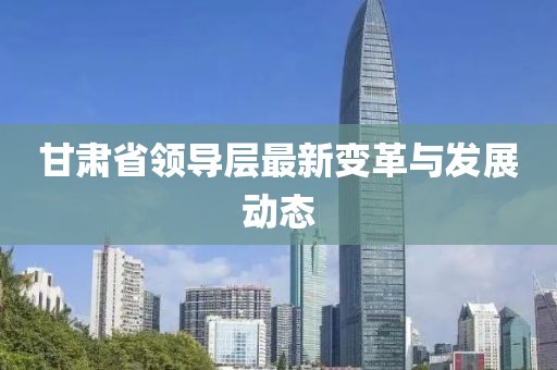 甘肃省领导层最新变革与发展动态