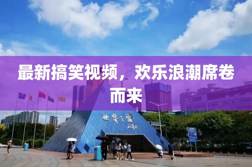 最新搞笑视频，欢乐浪潮席卷而来