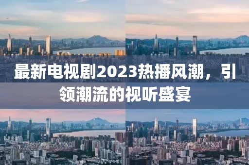 最新电视剧2023热播风潮，引领潮流的视听盛宴