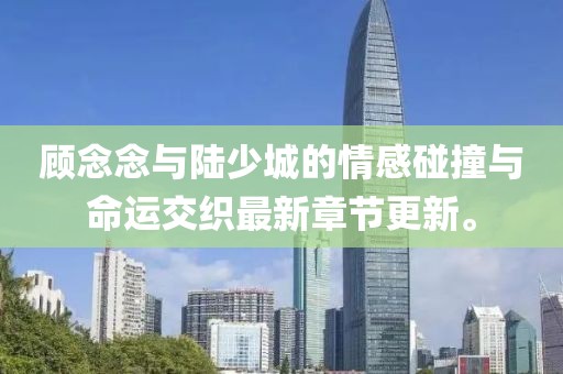 顾念念与陆少城的情感碰撞与命运交织最新章节更新。