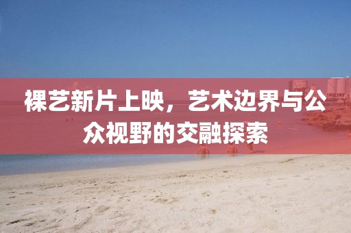 裸艺新片上映，艺术边界与公众视野的交融探索