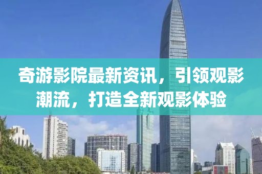 奇游影院最新资讯，引领观影潮流，打造全新观影体验