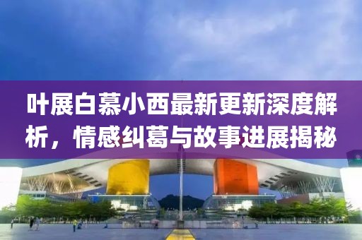 叶展白慕小西最新更新深度解析，情感纠葛与故事进展揭秘