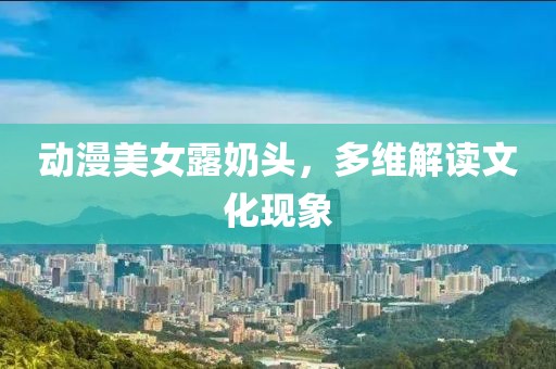 动漫美女露奶头，多维解读文化现象