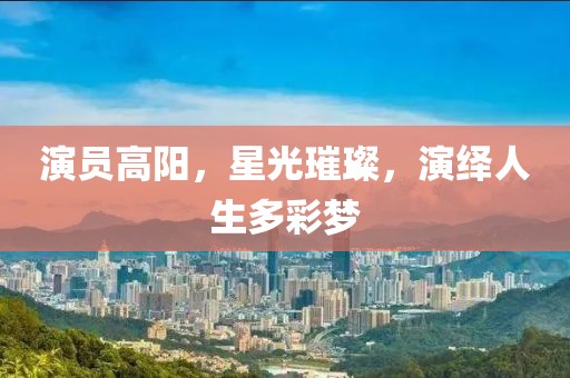 演员高阳，星光璀璨，演绎人生多彩梦