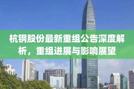 杭钢股份最新重组公告深度解析，重组进展与影响展望