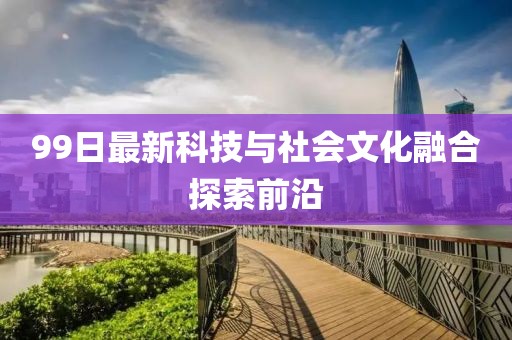 99日最新科技与社会文化融合探索前沿