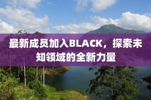 最新成员加入BLACK，探索未知领域的全新力量