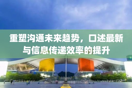 重塑沟通未来趋势，口述最新与信息传递效率的提升