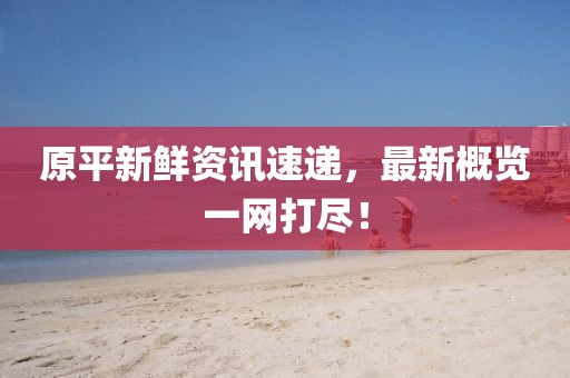 原平新鲜资讯速递，最新概览一网打尽！