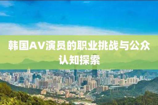 韩国AV演员的职业挑战与公众认知探索