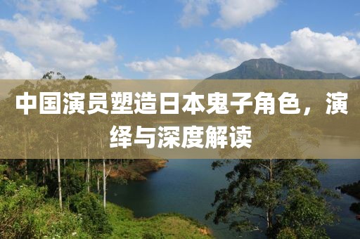中国演员塑造日本鬼子角色，演绎与深度解读