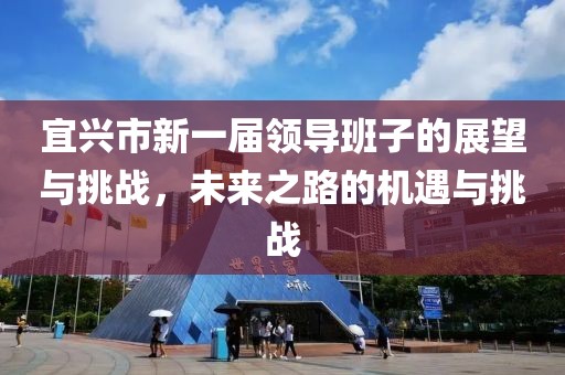 宜兴市新一届领导班子的展望与挑战，未来之路的机遇与挑战