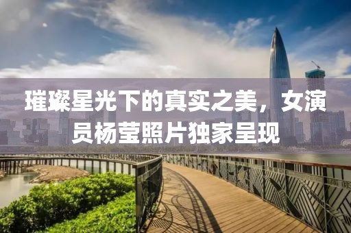 璀璨星光下的真实之美，女演员杨莹照片独家呈现