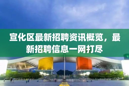 宣化区最新招聘资讯概览，最新招聘信息一网打尽