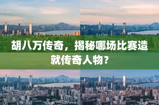 胡八万传奇，揭秘哪场比赛造就传奇人物？