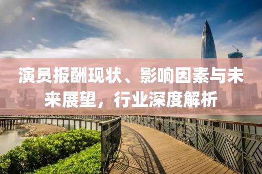 演员报酬现状、影响因素与未来展望，行业深度解析
