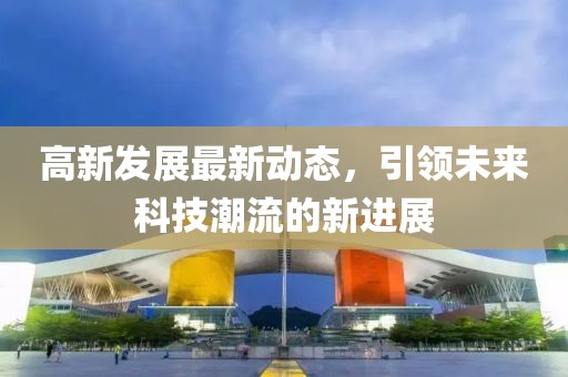 高新发展最新动态，引领未来科技潮流的新进展