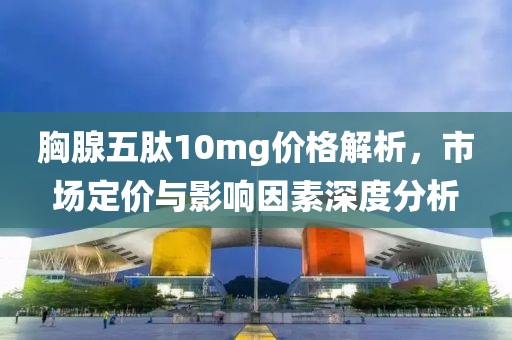 胸腺五肽10mg价格解析，市场定价与影响因素深度分析