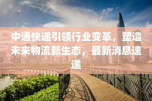 中通快递引领行业变革，塑造未来物流新生态，最新消息速递
