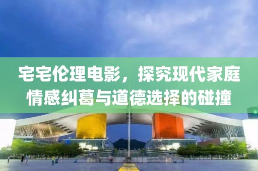 宅宅伦理电影，探究现代家庭情感纠葛与道德选择的碰撞