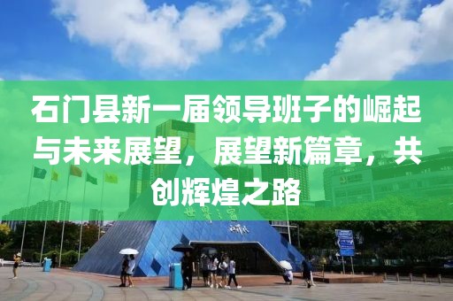 石门县新一届领导班子的崛起与未来展望，展望新篇章，共创辉煌之路