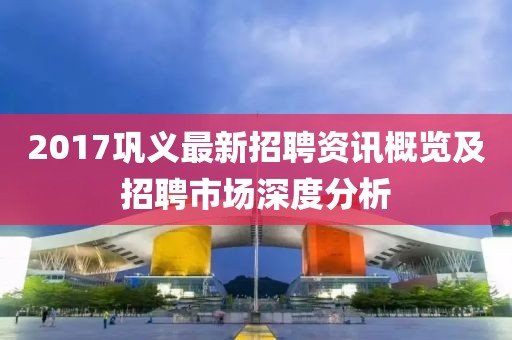 2017巩义最新招聘资讯概览及招聘市场深度分析