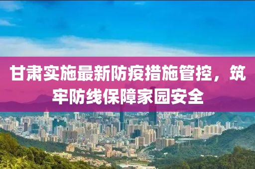 甘肃实施最新防疫措施管控，筑牢防线保障家园安全