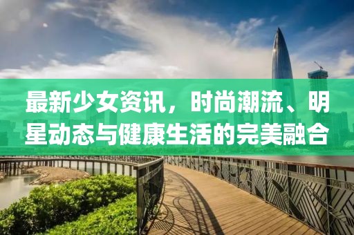 最新少女资讯，时尚潮流、明星动态与健康生活的完美融合