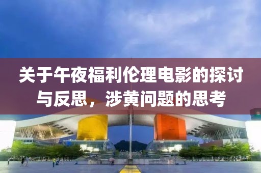 关于午夜福利伦理电影的探讨与反思，涉黄问题的思考
