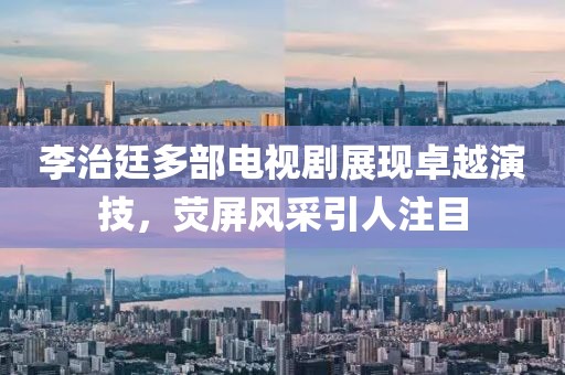 李治廷多部电视剧展现卓越演技，荧屏风采引人注目