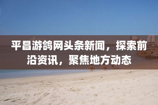 平昌游鸽网头条新闻，探索前沿资讯，聚焦地方动态