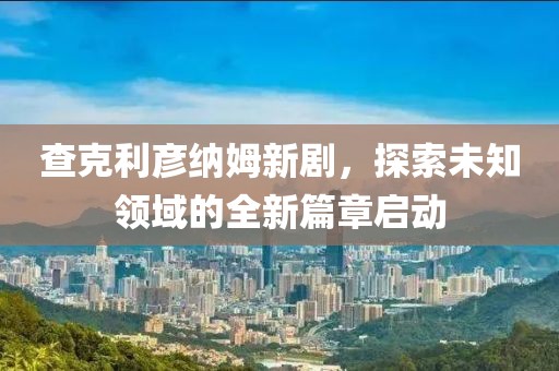 查克利彦纳姆新剧，探索未知领域的全新篇章启动
