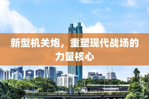 新型机关炮，重塑现代战场的力量核心