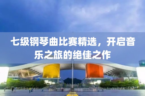 七级钢琴曲比赛精选，开启音乐之旅的绝佳之作