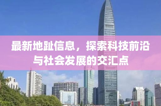 最新地趾信息，探索科技前沿与社会发展的交汇点