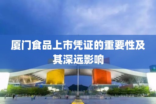 厦门食品上市凭证的重要性及其深远影响