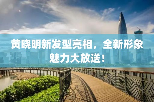 黄晓明新发型亮相，全新形象魅力大放送！