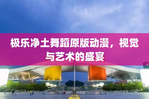 极乐净土舞蹈原版动漫，视觉与艺术的盛宴