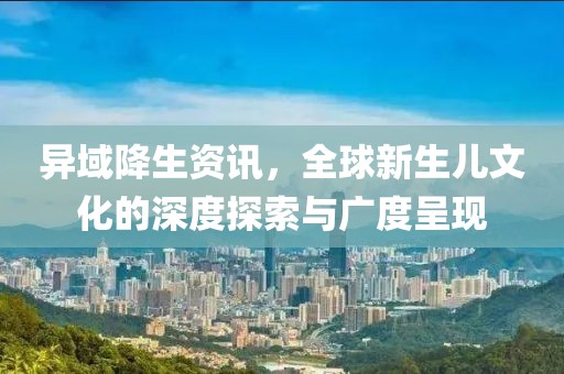 异域降生资讯，全球新生儿文化的深度探索与广度呈现