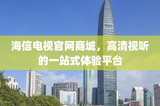 海信电视官网商城，高清视听的一站式体验平台
