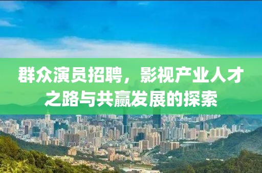 群众演员招聘，影视产业人才之路与共赢发展的探索