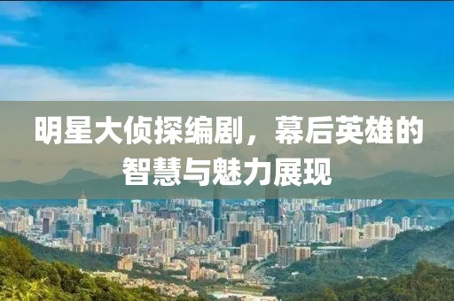 明星大侦探编剧，幕后英雄的智慧与魅力展现