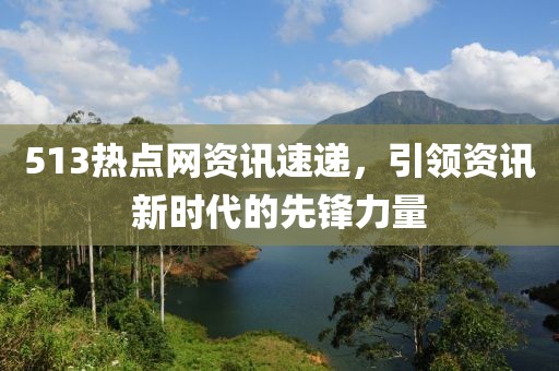 513热点网资讯速递，引领资讯新时代的先锋力量