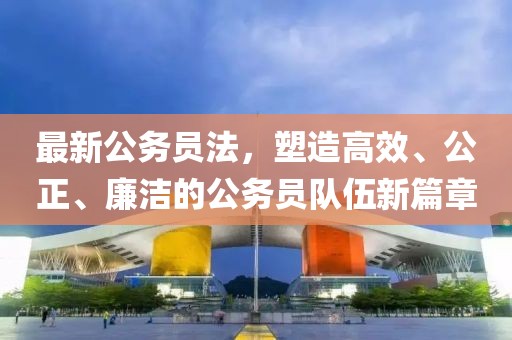 最新公务员法，塑造高效、公正、廉洁的公务员队伍新篇章
