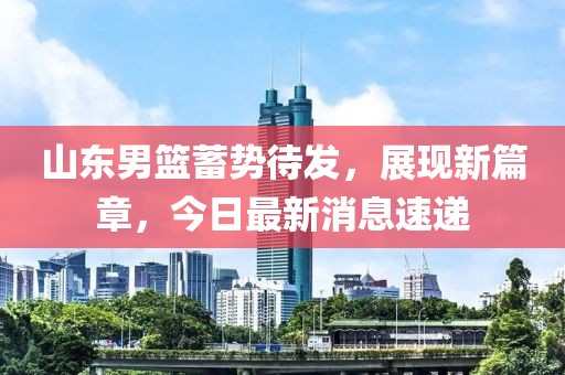 山东男篮蓄势待发，展现新篇章，今日最新消息速递